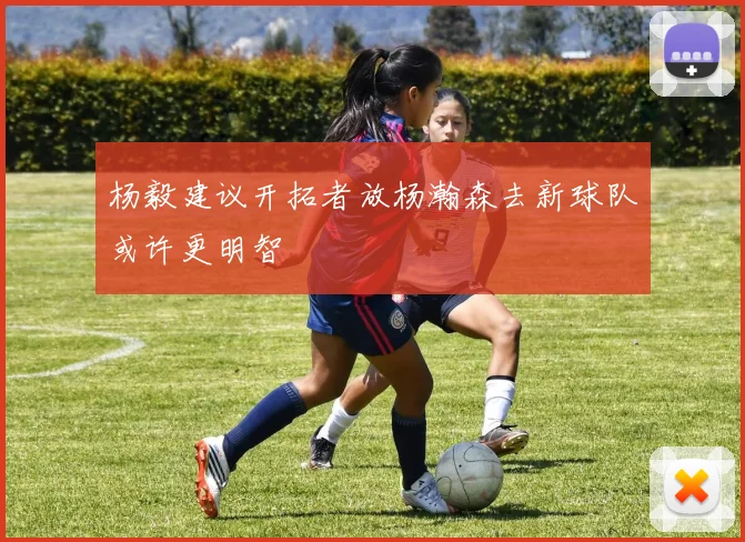 杨毅建议开拓者放杨瀚森去新球队或许更明智