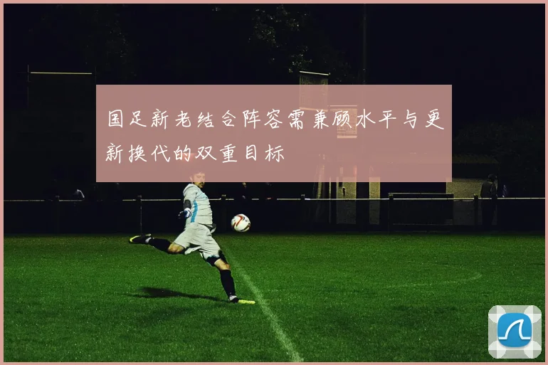 国足新老结合阵容需兼顾水平与更新换代的双重目标