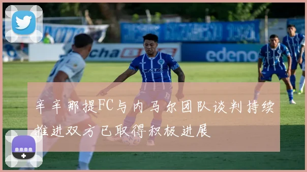 辛辛那提FC与内马尔团队谈判持续推进双方已取得积极进展