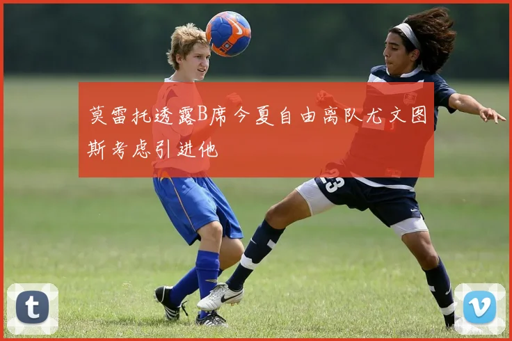莫雷托透露B席今夏自由离队尤文图斯考虑引进他