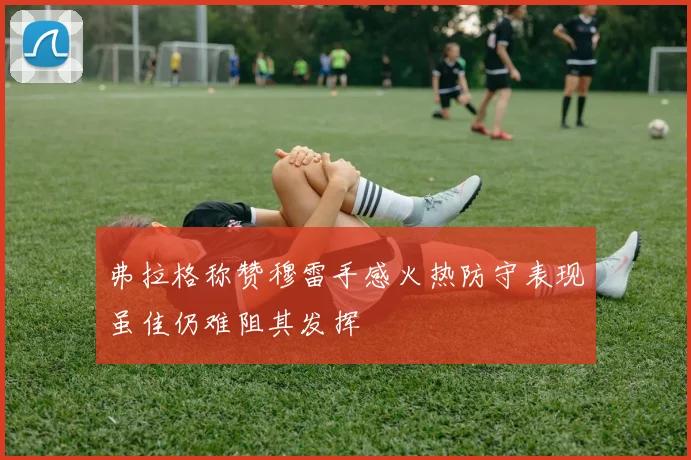 弗拉格称赞穆雷手感火热防守表现虽佳仍难阻其发挥