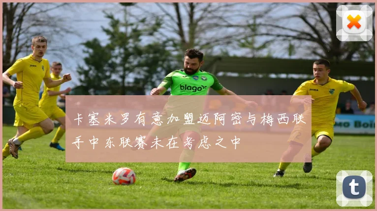 卡塞米罗有意加盟迈阿密与梅西联手中东联赛未在考虑之中