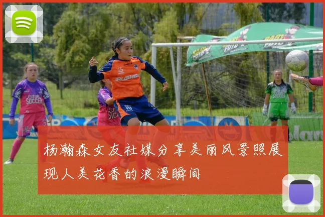 杨瀚森女友社媒分享美丽风景照展现人美花香的浪漫瞬间