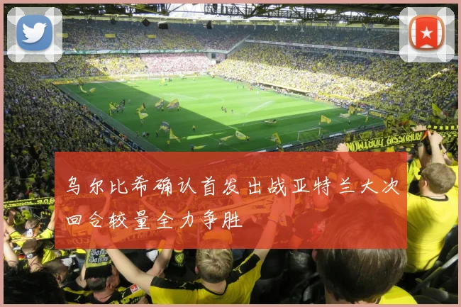 乌尔比希确认首发出战亚特兰大次回合较量全力争胜