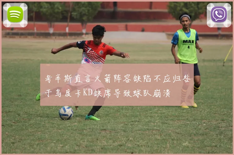 考辛斯直言火箭阵容缺陷不应归咎于乌度卡KD缺席导致球队崩溃