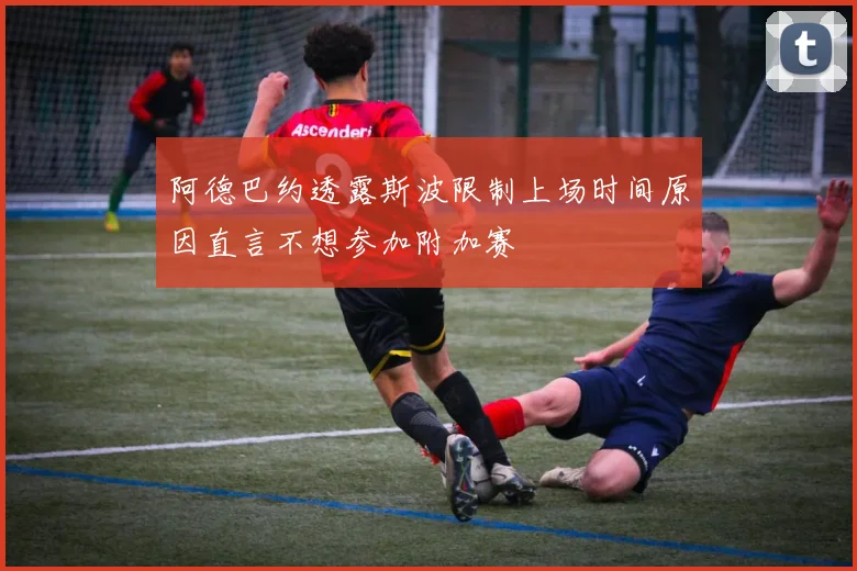 阿德巴约透露斯波限制上场时间原因直言不想参加附加赛