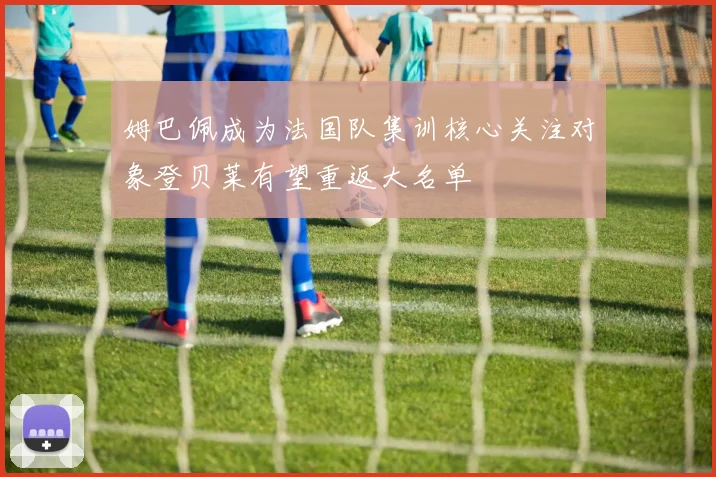 姆巴佩成为法国队集训核心关注对象登贝莱有望重返大名单