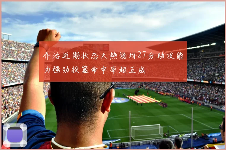 乔治近期状态火热场均27分助攻能力强劲投篮命中率超五成