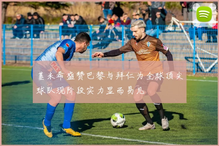 基米希盛赞巴黎与拜仁为全球顶尖球队现阶段实力显而易见