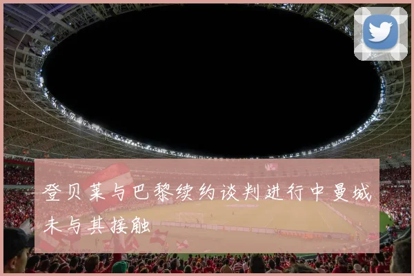 登贝莱与巴黎续约谈判进行中曼城未与其接触