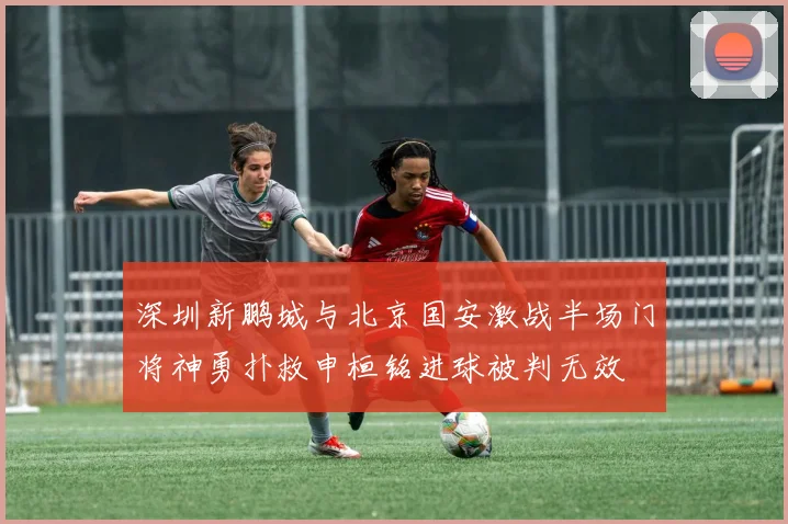 深圳新鹏城与北京国安激战半场门将神勇扑救申桓铭进球被判无效