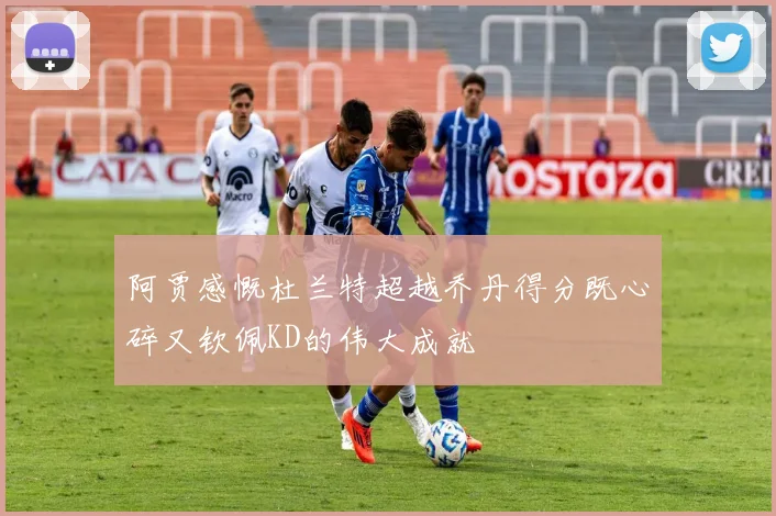 阿贾感慨杜兰特超越乔丹得分既心碎又钦佩KD的伟大成就