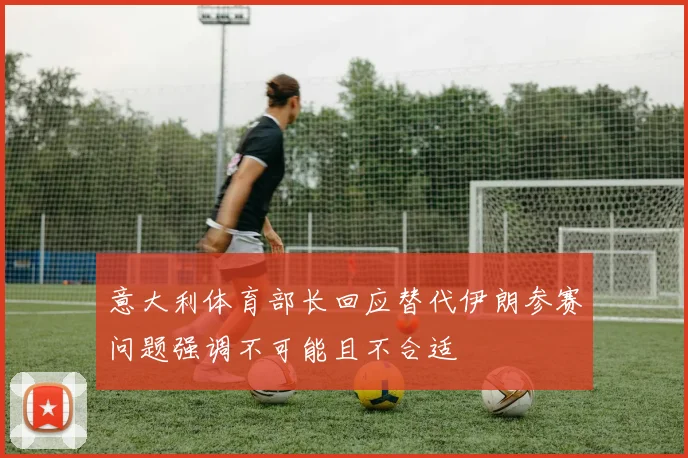 意大利体育部长回应替代伊朗参赛问题强调不可能且不合适