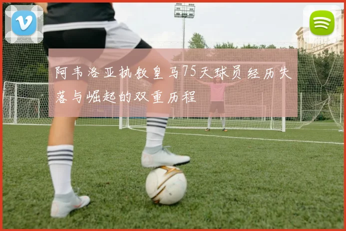阿韦洛亚执教皇马75天球员经历失落与崛起的双重历程